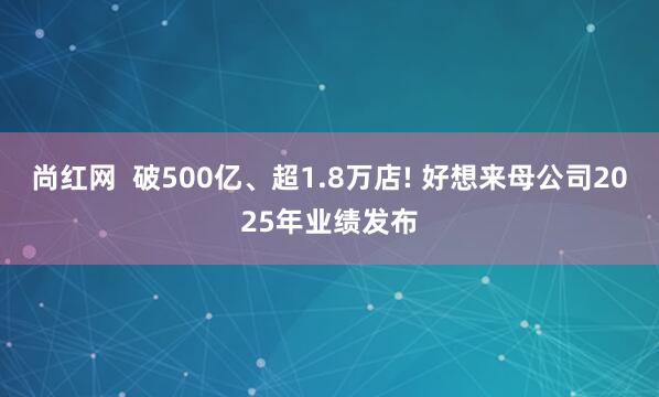 尚红网  破500亿、超1.8万店! 好想来母公司2025年业绩发布