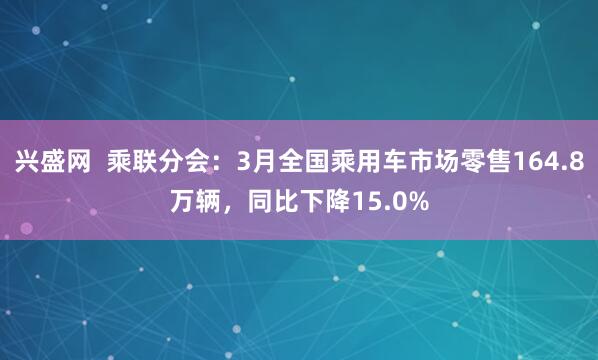 兴盛网  乘联分会：3月全国乘用车市场零售164.8万辆，同比下降15.0%