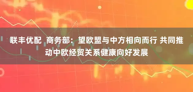 联丰优配  商务部：望欧盟与中方相向而行 共同推动中欧经贸关系健康向好发展