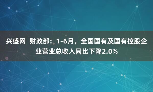 兴盛网  财政部：1-6月，全国国有及国有控股企业营业总收入同比下降2.0%