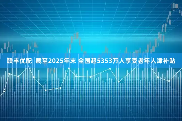 联丰优配  截至2025年末 全国超5353万人享受老年人津补贴