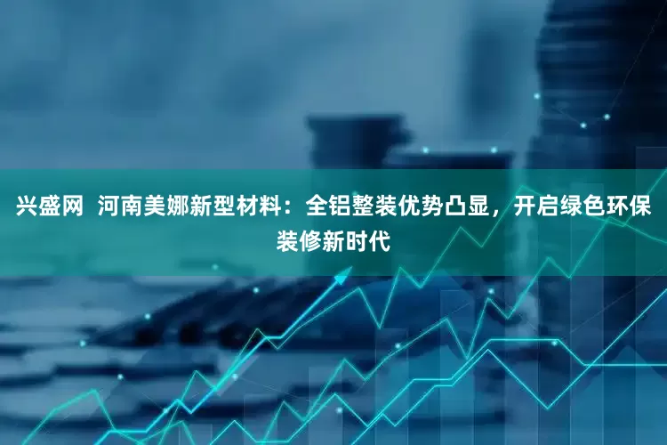 兴盛网  河南美娜新型材料：全铝整装优势凸显，开启绿色环保装修新时代