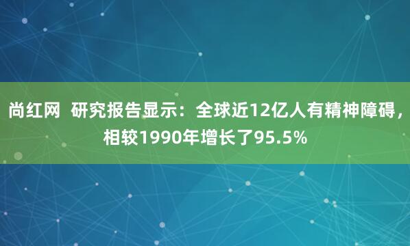 尚红网  研究报告显示：全球近12亿人有精神障碍，相较1990年增长了95.5%