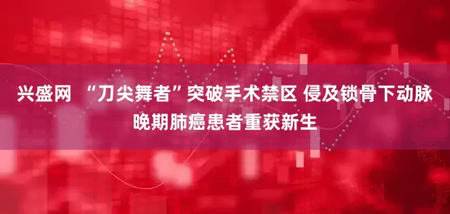 兴盛网  “刀尖舞者”突破手术禁区 侵及锁骨下动脉晚期肺癌患者重获新生