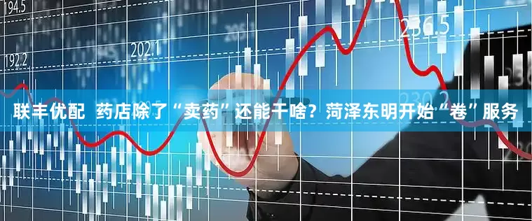 联丰优配  药店除了“卖药”还能干啥？菏泽东明开始“卷”服务