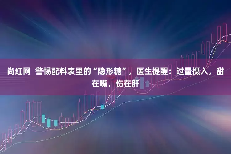 尚红网  警惕配料表里的“隐形糖”，医生提醒：过量摄入，甜在嘴，伤在肝